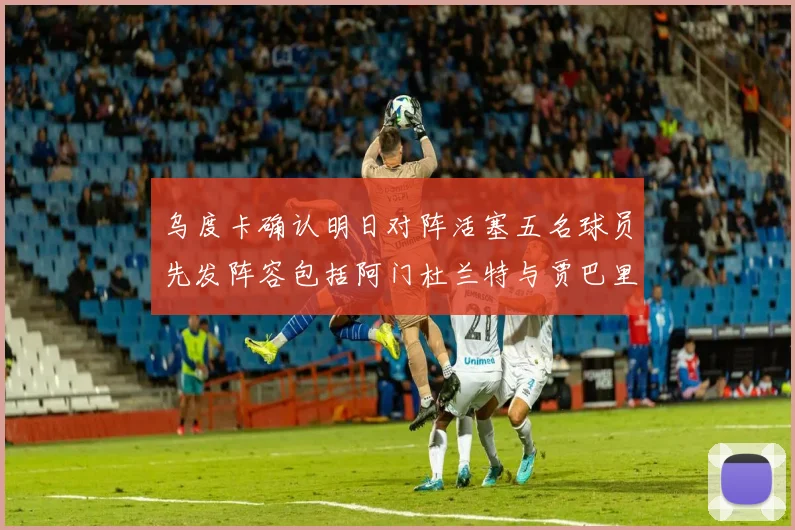 乌度卡确认明日对阵活塞五名球员先发阵容包括阿门杜兰特与贾巴里申京亚当斯