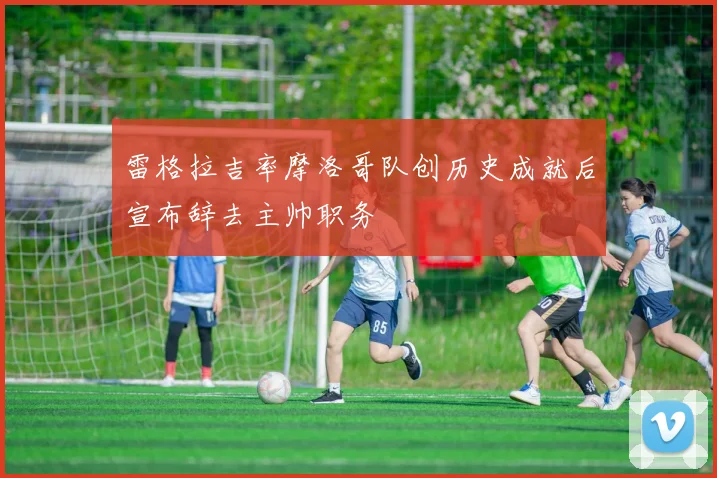 雷格拉吉率摩洛哥队创历史成就后宣布辞去主帅职务