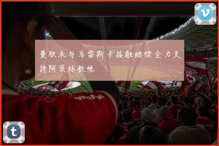 曼联未与马雷斯卡接触继续全力支持阿莫林教练