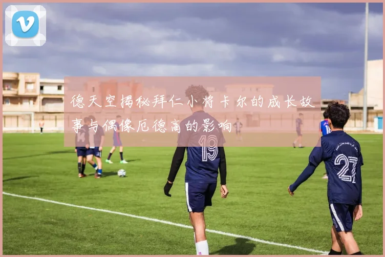 德天空揭秘拜仁小将卡尔的成长故事与偶像厄德高的影响