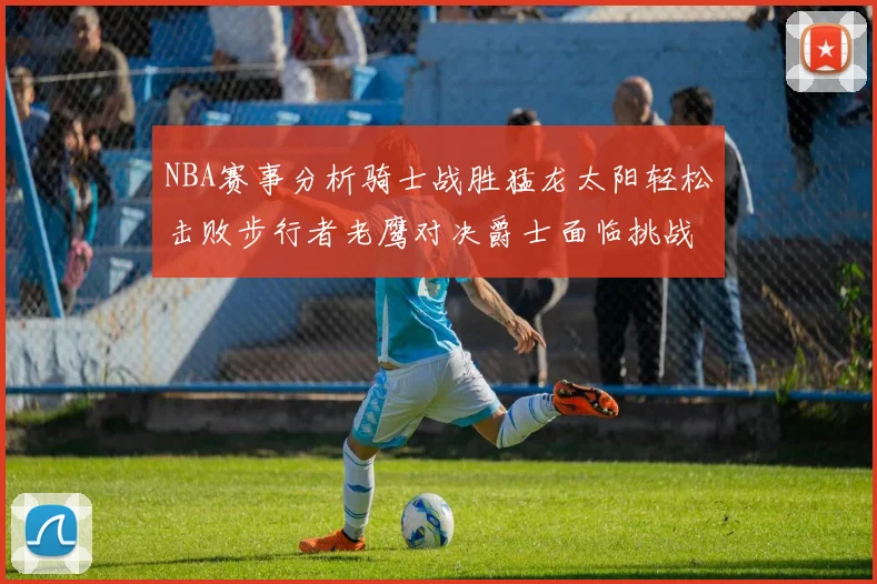 NBA赛事分析骑士战胜猛龙太阳轻松击败步行者老鹰对决爵士面临挑战