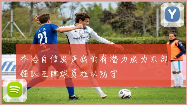 乔治自信发声我们有潜力成为东部强队王牌球员难以防守