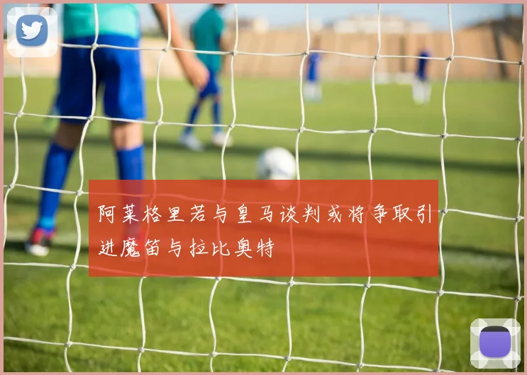 阿莱格里若与皇马谈判或将争取引进魔笛与拉比奥特
