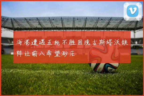 海港遭遇五轮不胜困境古斯塔沃缺阵让前八希望渺茫