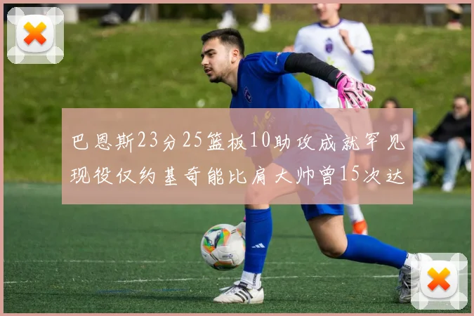 巴恩斯23分25篮板10助攻成就罕见现役仅约基奇能比肩大帅曾15次达成此壮举