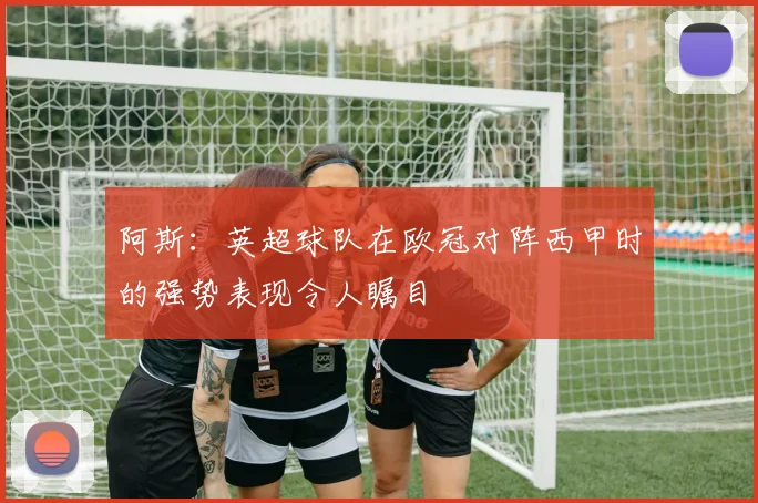 阿斯：英超球队在欧冠对阵西甲时的强势表现令人瞩目