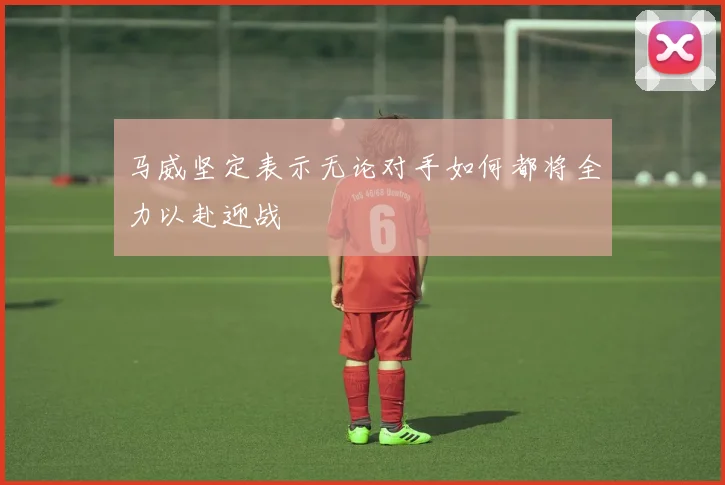 马威坚定表示无论对手如何都将全力以赴迎战