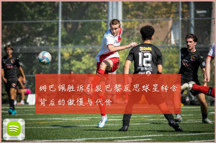 姆巴佩胜诉引发巴黎反思球星转会背后的傲慢与代价
