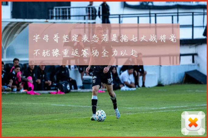 字母哥坚定表态若是抢七大战将毫不犹豫重返赛场全力以赴