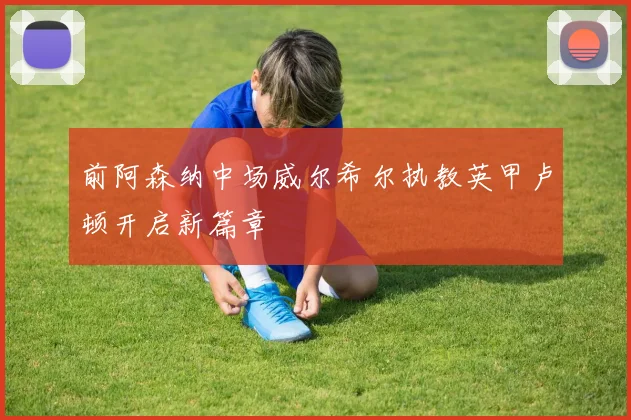 前阿森纳中场威尔希尔执教英甲卢顿开启新篇章