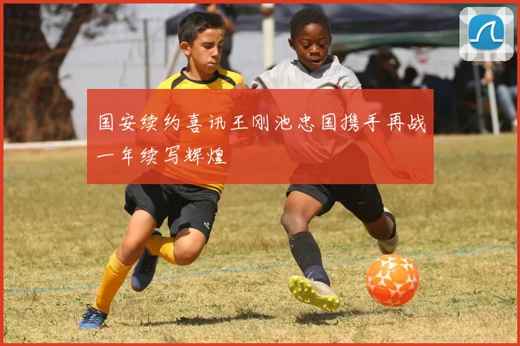 国安续约喜讯王刚池忠国携手再战一年续写辉煌