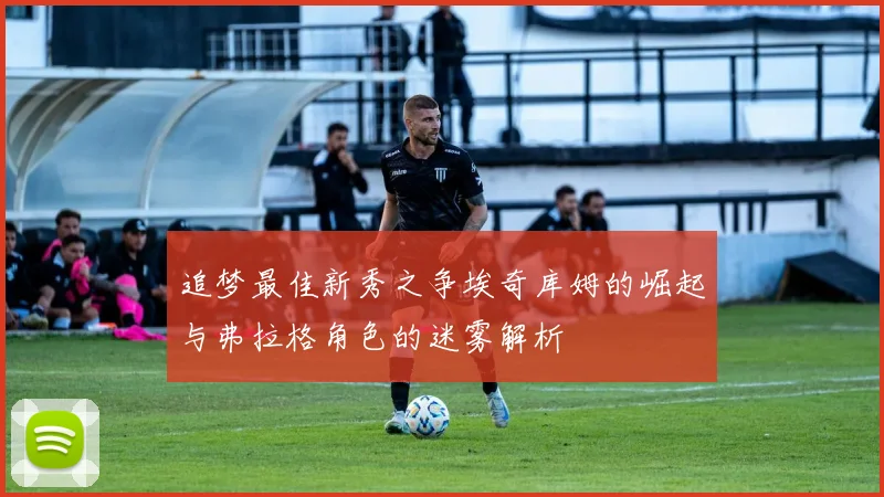 追梦最佳新秀之争埃奇库姆的崛起与弗拉格角色的迷雾解析