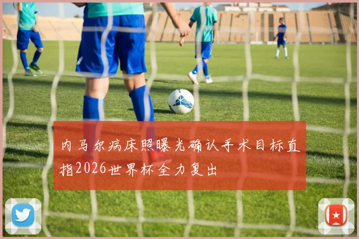 内马尔病床照曝光确认手术目标直指2026世界杯全力复出