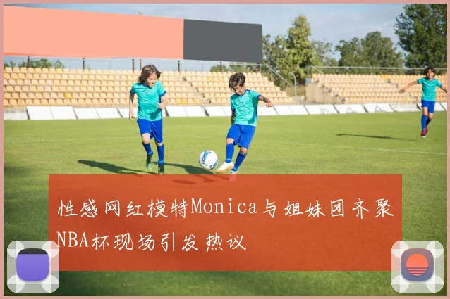 性感网红模特Monica与姐妹团齐聚NBA杯现场引发热议