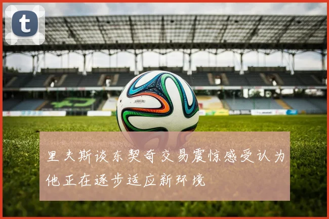 里夫斯谈东契奇交易震惊感受认为他正在逐步适应新环境