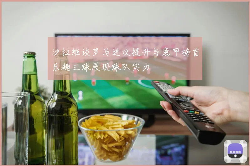 沙拉维谈罗马进攻提升与意甲榜首乐趣三球展现球队实力