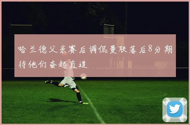 哈兰德父亲赛后调侃曼联落后8分期待他们奋起直追