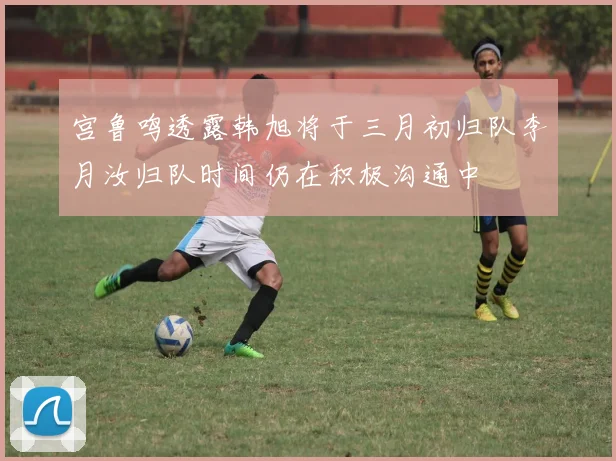 宫鲁鸣透露韩旭将于三月初归队李月汝归队时间仍在积极沟通中