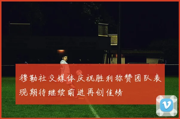 穆勒社交媒体庆祝胜利称赞团队表现期待继续前进再创佳绩