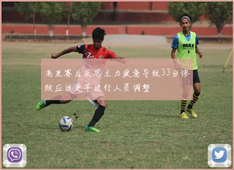 老里赛后反思主力疲惫导致33分惨败应该更早进行人员调整
