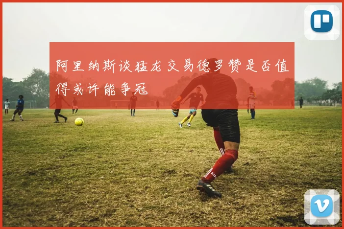 阿里纳斯谈猛龙交易德罗赞是否值得或许能争冠
