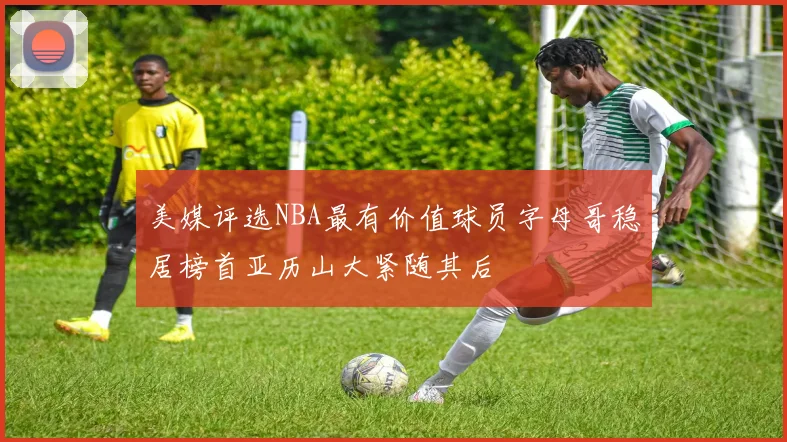 美媒评选NBA最有价值球员字母哥稳居榜首亚历山大紧随其后