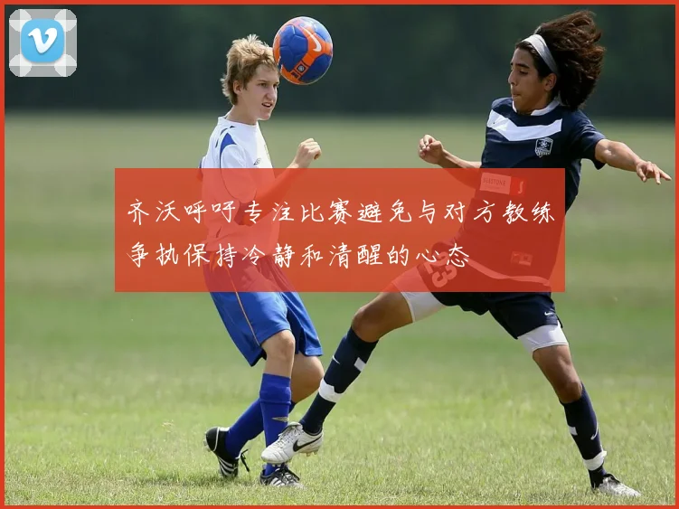 齐沃呼吁专注比赛避免与对方教练争执保持冷静和清醒的心态