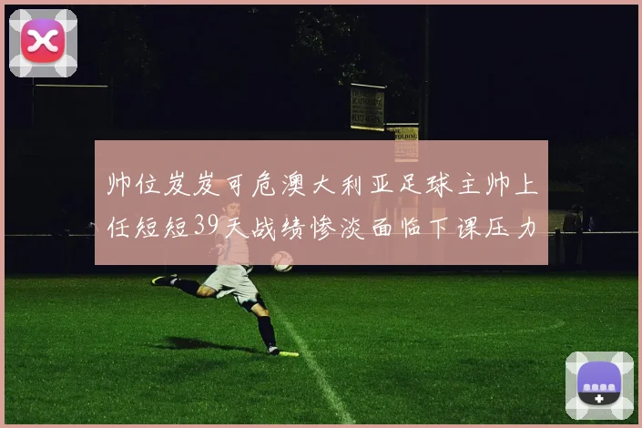 帅位岌岌可危澳大利亚足球主帅上任短短39天战绩惨淡面临下课压力