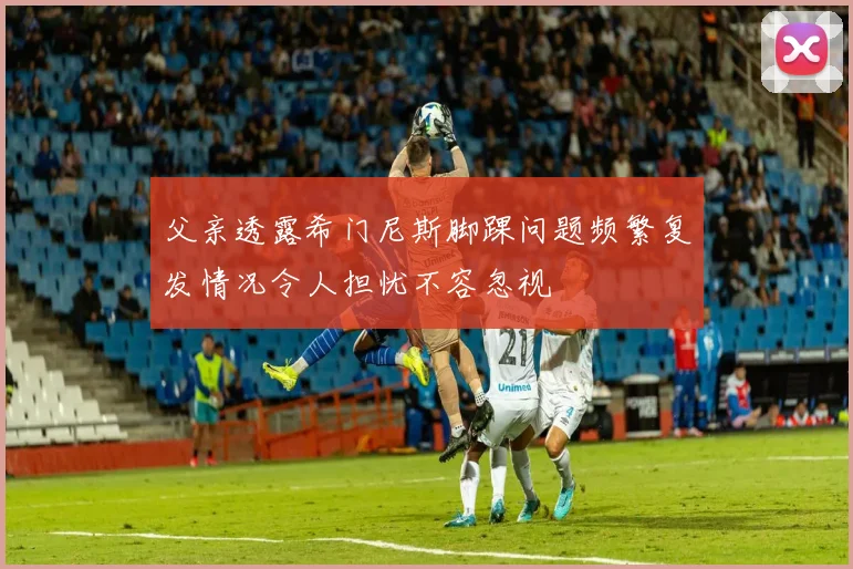 父亲透露希门尼斯脚踝问题频繁复发情况令人担忧不容忽视