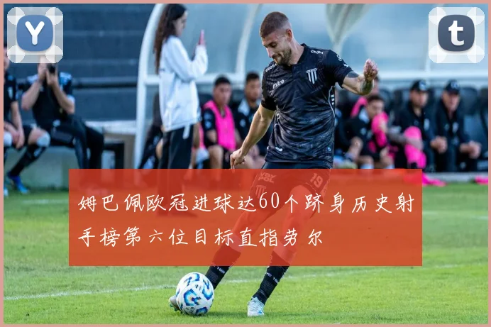 姆巴佩欧冠进球达60个跻身历史射手榜第六位目标直指劳尔