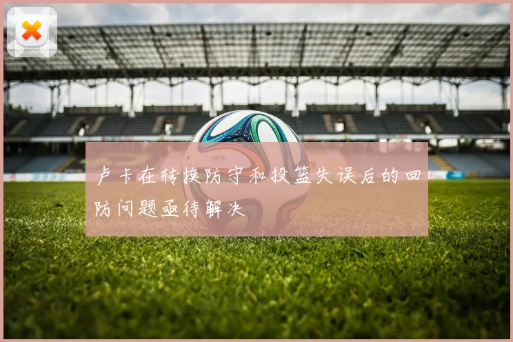 卢卡在转换防守和投篮失误后的回防问题亟待解决