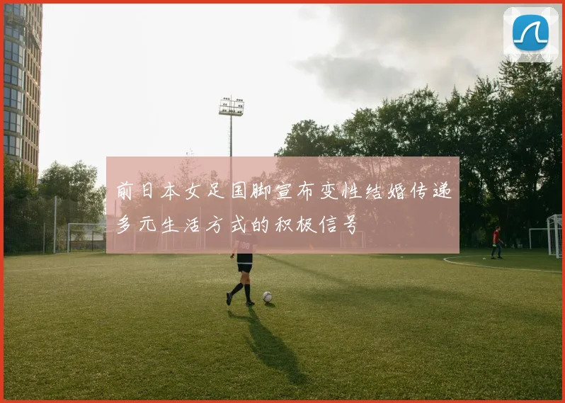 前日本女足国脚宣布变性结婚传递多元生活方式的积极信号