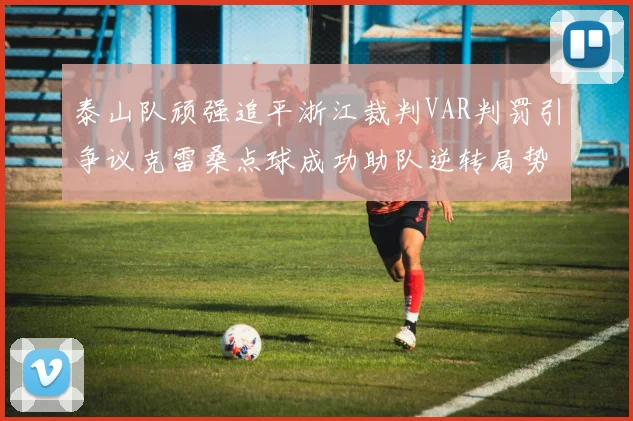 泰山队顽强追平浙江裁判VAR判罚引争议克雷桑点球成功助队逆转局势
