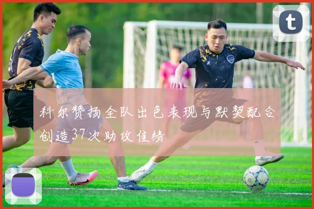 科尔赞扬全队出色表现与默契配合创造37次助攻佳绩