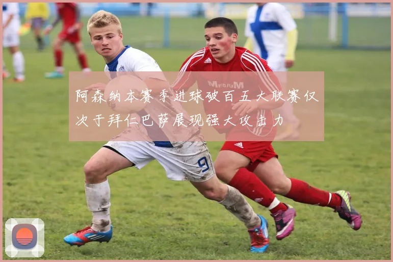 阿森纳本赛季进球破百五大联赛仅次于拜仁巴萨展现强大攻击力