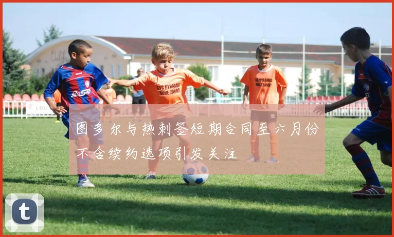 图多尔与热刺签短期合同至六月份不含续约选项引发关注