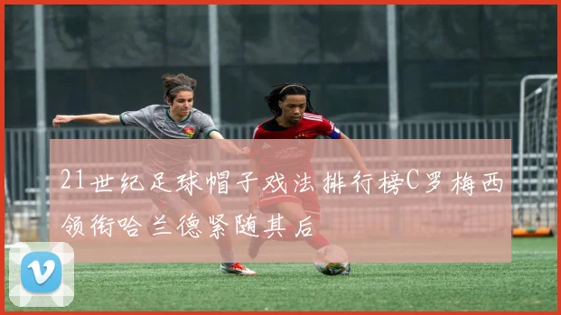 21世纪足球帽子戏法排行榜C罗梅西领衔哈兰德紧随其后