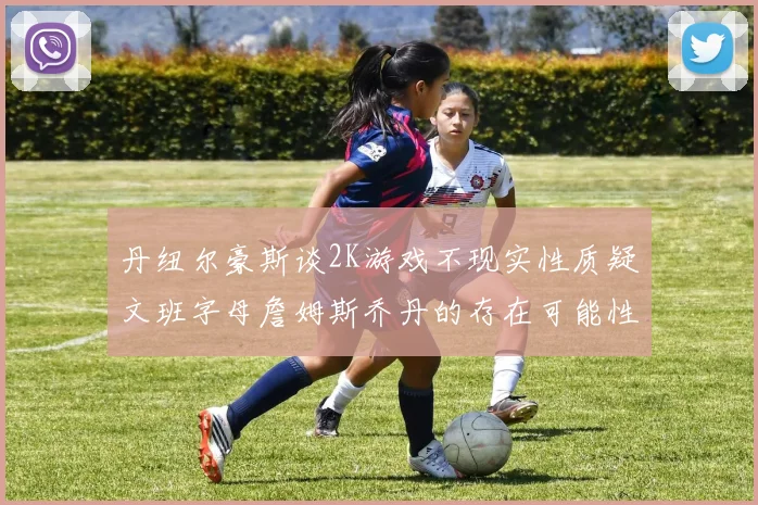 丹纽尔豪斯谈2K游戏不现实性质疑文班字母詹姆斯乔丹的存在可能性