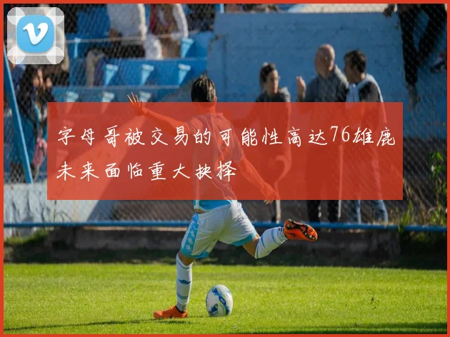 字母哥被交易的可能性高达76雄鹿未来面临重大抉择