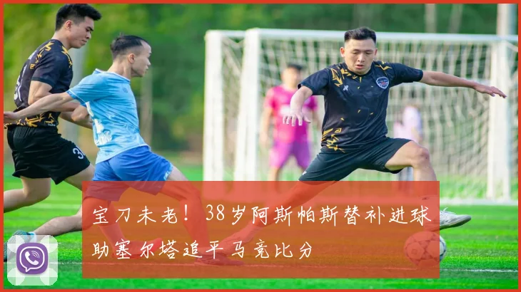 宝刀未老！38岁阿斯帕斯替补进球助塞尔塔追平马竞比分
