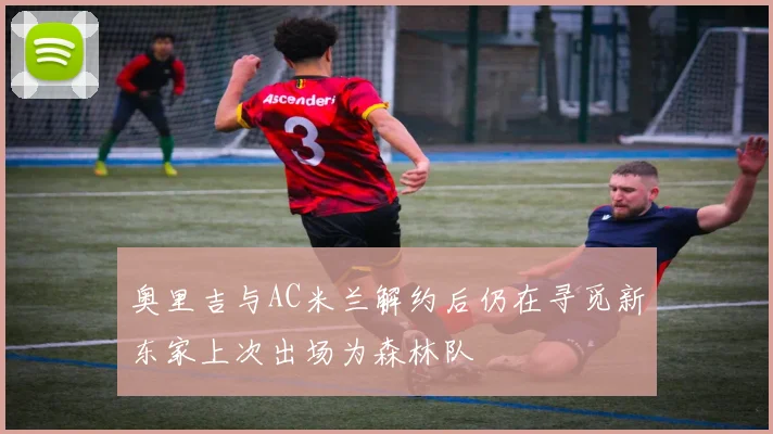 奥里吉与AC米兰解约后仍在寻觅新东家上次出场为森林队