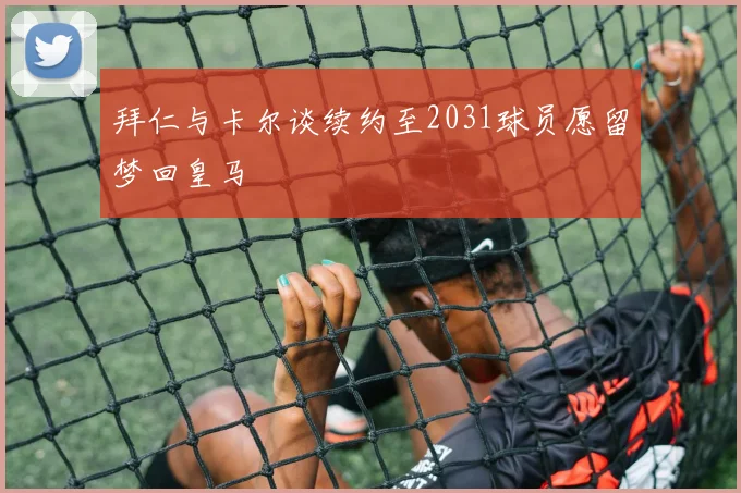 拜仁与卡尔谈续约至2031球员愿留梦回皇马